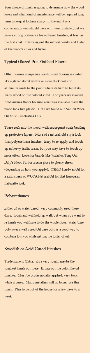 Your choice of finish is going to determine how the wood looks and what kind of maintenance will be required long term to keep it looking sharp. In the end it is a conversation you should have with your installer, but we have a strong preference for oil based finishes, at least as the first coat. Oils bring out the natural beauty and luster of the wood's color and figure. Typical Glazed Pre-Finished Floors Other flooring companies pre-finished flooring is coated like a glazed donut with 8 or more thick coats of aluminum oxide to the point where its hard to tell if its really wood or just colored vinyl. For years we avoided pre-finishing floors because what was available made the wood look like plastic. Until we found our Natural Woca Oil finish Penetrating Oils. These soak into the wood, with subsequent coats building up protective layers. More of a natural, old-style look than polyurethane finishes. Easy to re-apply and touch up in heavy traffic areas, but you may have to touch up more often. Look for brands like Waterlox Tung Oil, Daly's Floor Fin for a semi-gloss to glossy sheen (depending on how you apply), OSMO Hardwax Oil for a satin sheen or WOCA Natural Oil for that European flat/matte look. Polyurethanes Either oil or water based, very commonly used these days, tough and will hold up well, but when you want to re-finish you will have to do the whole floor. Water base poly over a well cured Oil base poly is a good way to combine low voc while getting the luster of oil. Swedish or Acid Cured Finishes Trade name is Glitsa, it's a very tough, maybe the toughest finish out there. Brings out the color like oil finishes. Must be professionally applied, very toxic while it cures. Many installers will no longer use this finish. Plan to be out of the house for a few days to a week. 